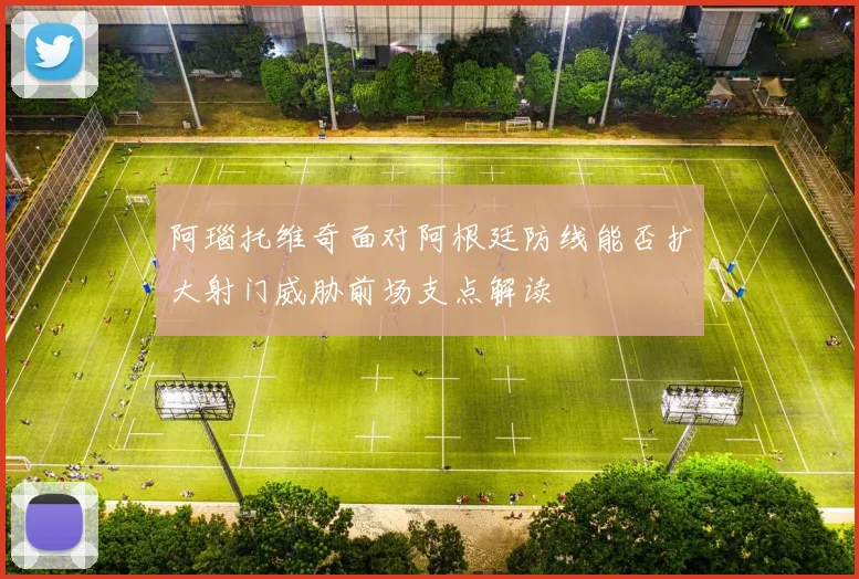 阿瑙托维奇面对阿根廷防线能否扩大射门威胁前场支点解读
