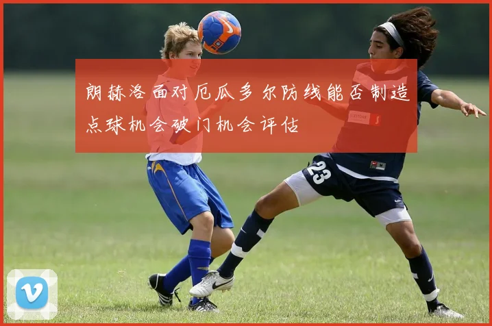 朗赫洛面对厄瓜多尔防线能否制造点球机会破门机会评估