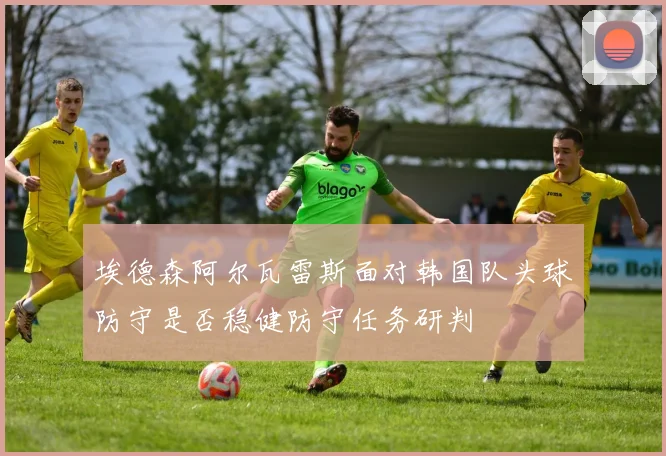埃德森阿尔瓦雷斯面对韩国队头球防守是否稳健防守任务研判
