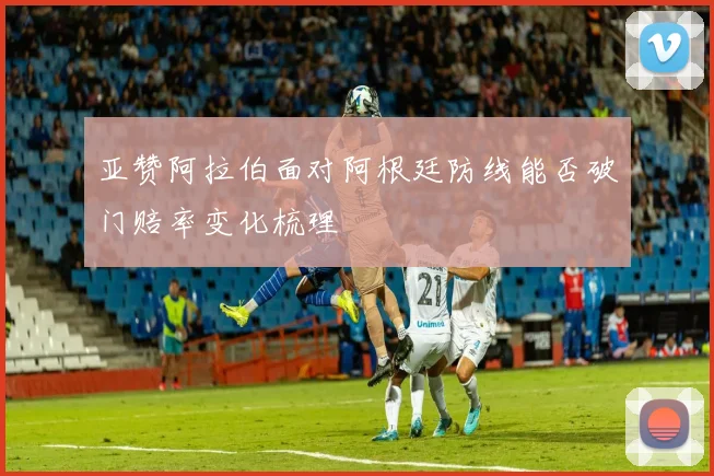 亚赞阿拉伯面对阿根廷防线能否破门赔率变化梳理