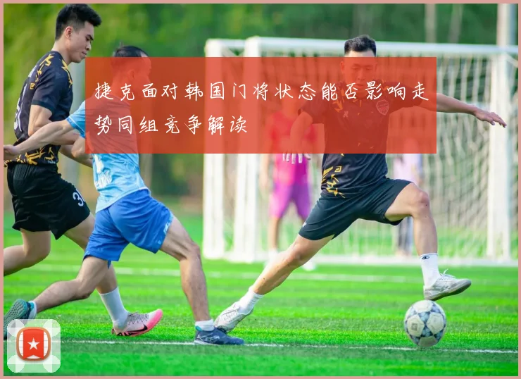 捷克面对韩国门将状态能否影响走势同组竞争解读