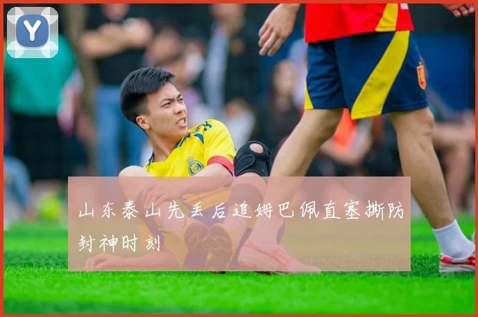 山东泰山先丢后追姆巴佩直塞撕防封神时刻 — 详细说明
