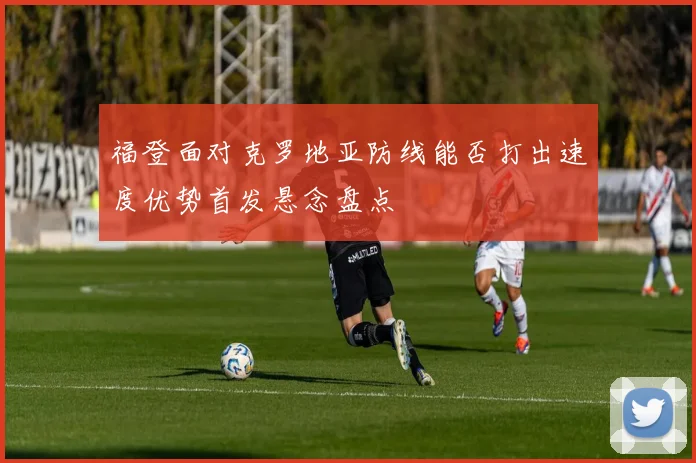 福登面对克罗地亚防线能否打出速度优势首发悬念盘点