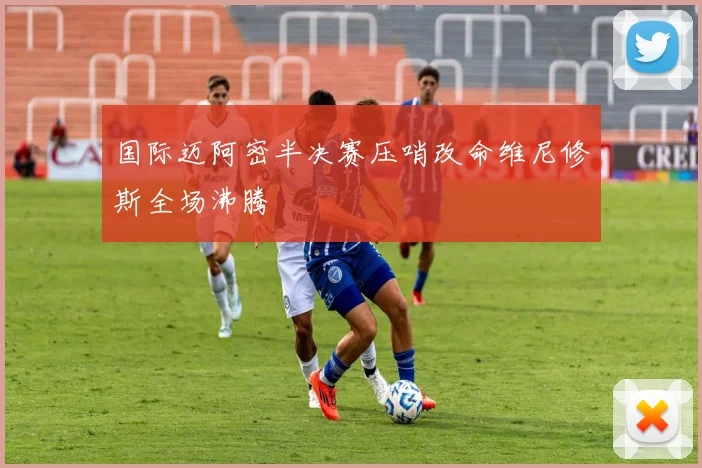 国际迈阿密半决赛压哨改命维尼修斯全场沸腾