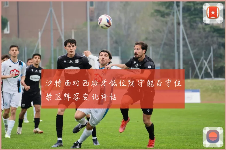 沙特面对西班牙低位防守能否守住禁区阵容变化评估