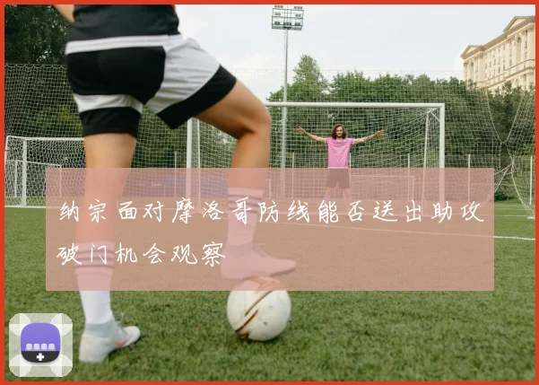 纳宗面对摩洛哥防线能否送出助攻破门机会观察