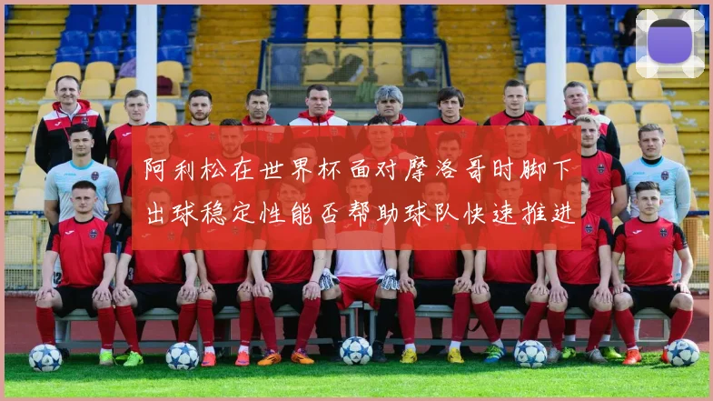 阿利松在世界杯面对摩洛哥时脚下出球稳定性能否帮助球队快速推进
