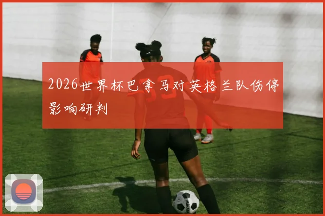 2026世界杯巴拿马对英格兰队伤停影响研判