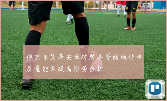 德里克艾蒂安面对摩洛哥防线传中质量能否提高形势分析