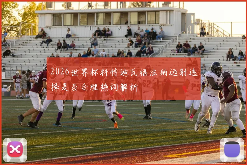2026世界杯科特迪瓦福法纳远射选择是否合理热词解析