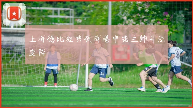 上海德比经典夜海港申花主帅斗法变阵