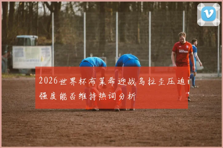 2026世界杯布莱希迎战乌拉圭压迫强度能否维持热词分析