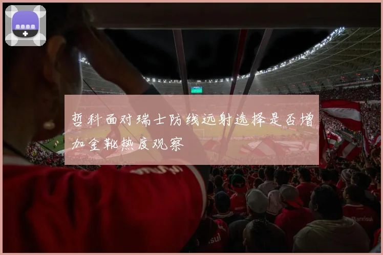 哲科面对瑞士防线远射选择是否增加金靴热度观察