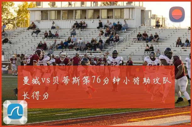 曼城vs贝蒂斯第76分钟小将助攻队长得分