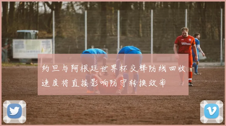 约旦与阿根廷世界杯交锋防线回收速度将直接影响防守转换效率