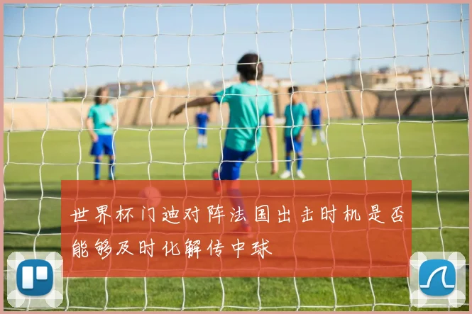 世界杯门迪对阵法国出击时机是否能够及时化解传中球