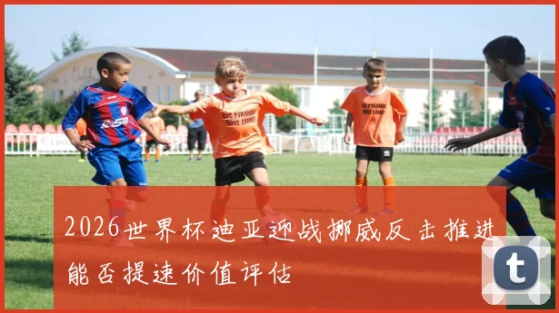 2026世界杯迪亚迎战挪威反击推进能否提速价值评估