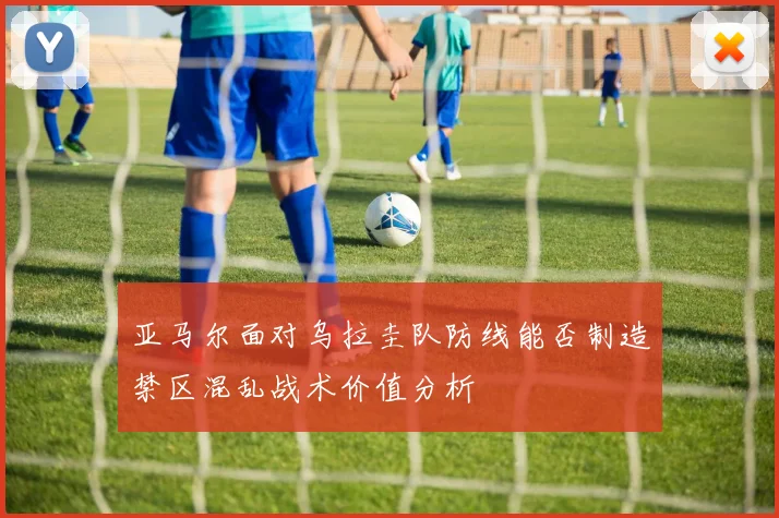 亚马尔面对乌拉圭队防线能否制造禁区混乱战术价值分析