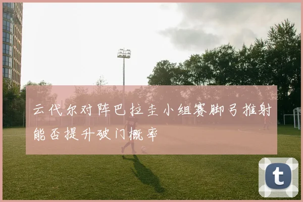 云代尔对阵巴拉圭小组赛脚弓推射能否提升破门概率