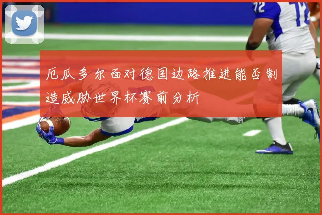 厄瓜多尔面对德国边路推进能否制造威胁世界杯赛前分析
