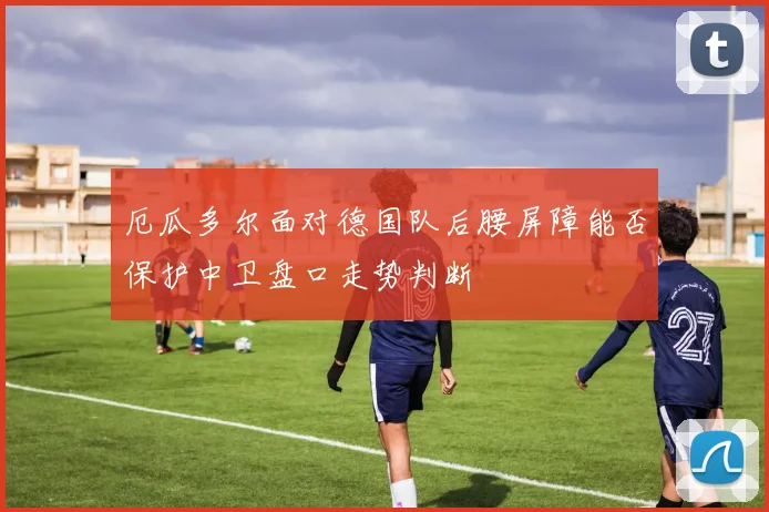 厄瓜多尔面对德国队后腰屏障能否保护中卫盘口走势判断