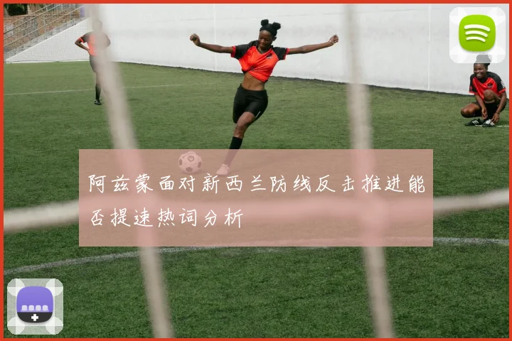 阿兹蒙面对新西兰防线反击推进能否提速热词分析