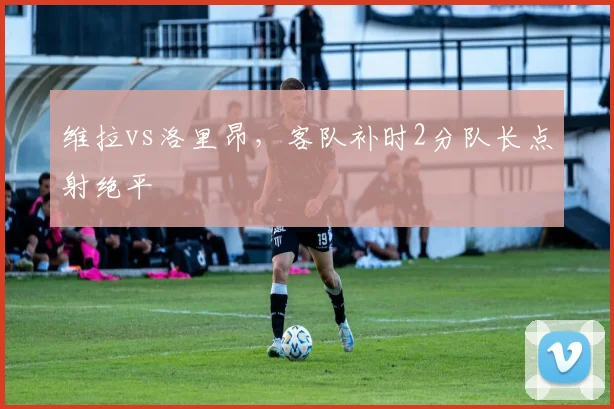 维拉vs洛里昂,客队补时2分队长点射绝平