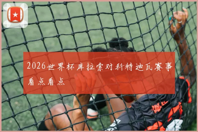 2026世界杯库拉索对科特迪瓦赛事看点看点