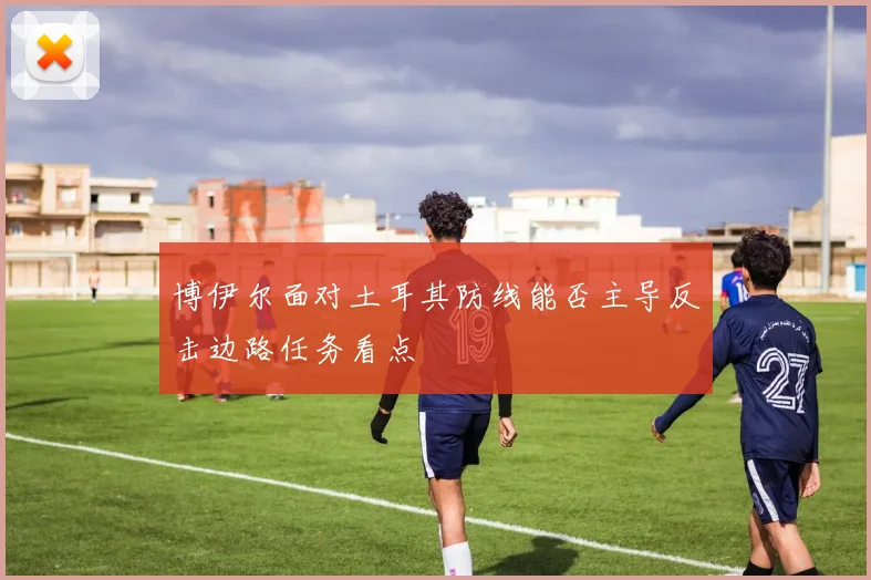 博伊尔面对土耳其防线能否主导反击边路任务看点