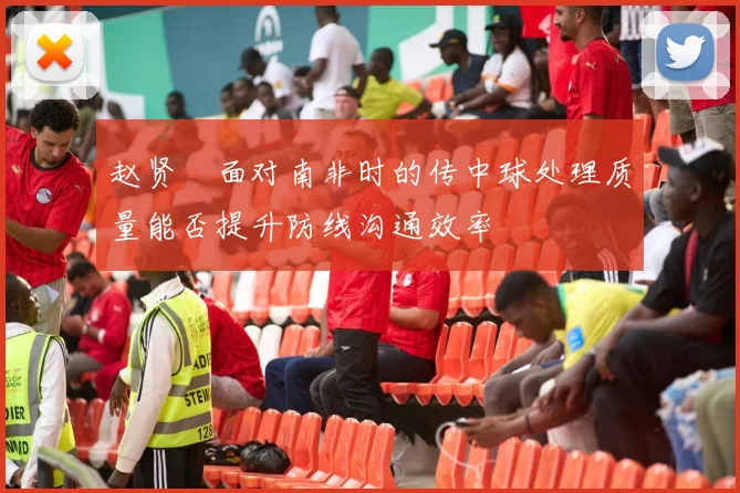 赵贤祐面对南非时的传中球处理质量能否提升防线沟通效率