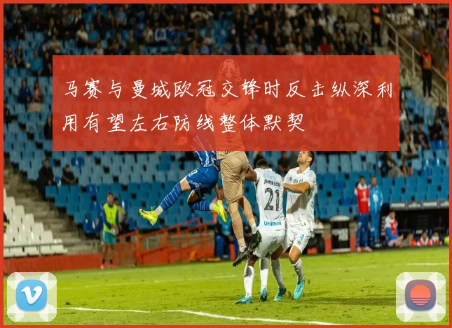 马赛与曼城欧冠交锋时反击纵深利用有望左右防线整体默契