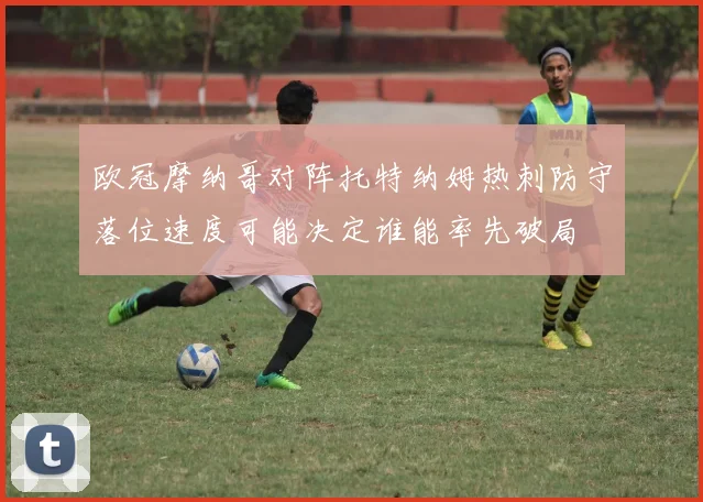 欧冠摩纳哥对阵托特纳姆热刺防守落位速度可能决定谁能率先破局