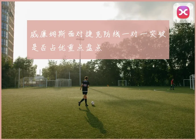 威廉姆斯面对捷克防线一对一突破是否占优重点盘点