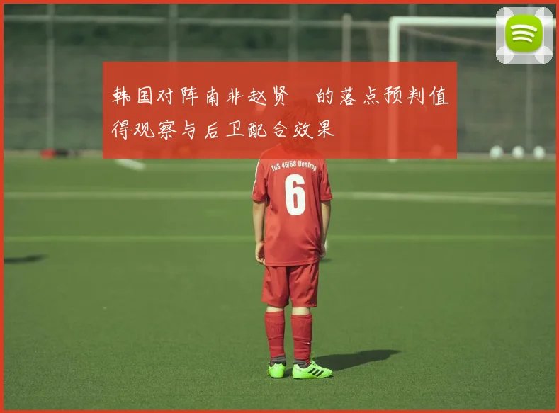 韩国对阵南非赵贤祐的落点预判值得观察与后卫配合效果