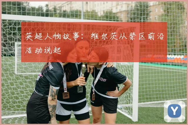 英超人物故事：维尔茨从禁区前沿活动说起