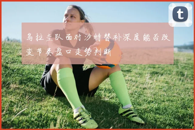 乌拉圭队面对沙特替补深度能否改变节奏盘口走势判断