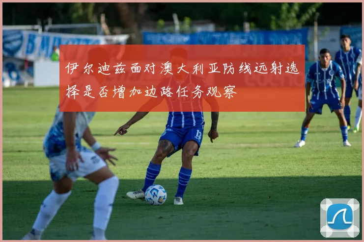 伊尔迪兹面对澳大利亚防线远射选择是否增加边路任务观察
