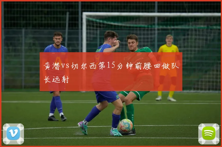 黄潜vs切尔西第15分钟前腰回做队长远射