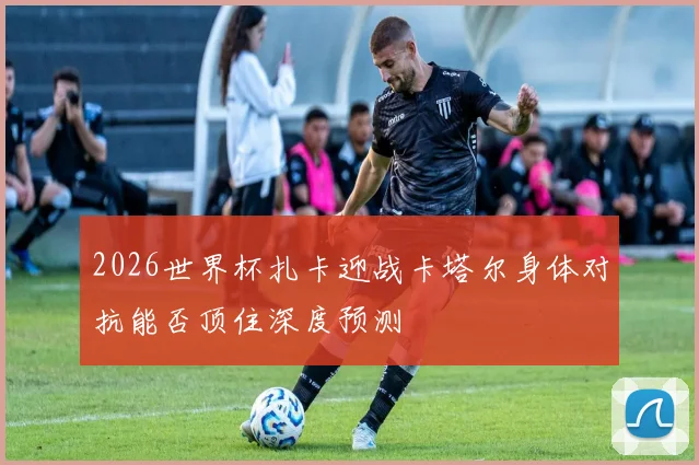 2026世界杯扎卡迎战卡塔尔身体对抗能否顶住深度预测