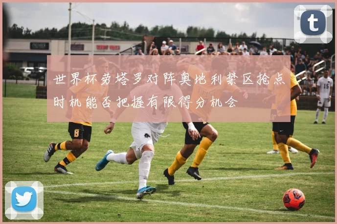 世界杯劳塔罗对阵奥地利禁区抢点时机能否把握有限得分机会