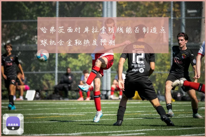 哈弗茨面对库拉索防线能否制造点球机会金靴热度预测