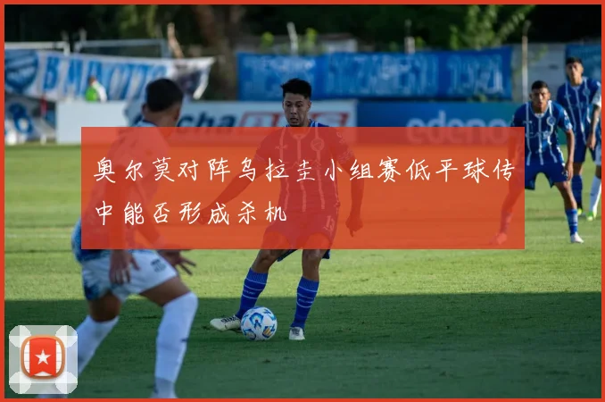 奥尔莫对阵乌拉圭小组赛低平球传中能否形成杀机