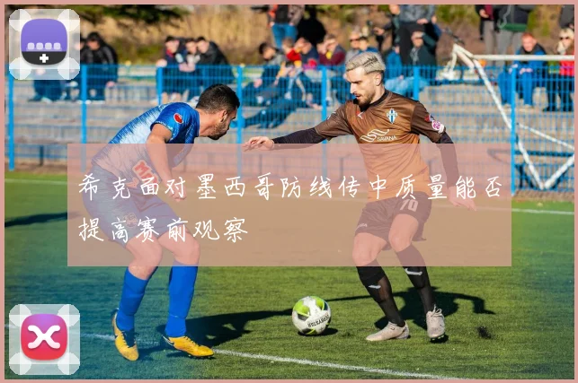 希克面对墨西哥防线传中质量能否提高赛前观察